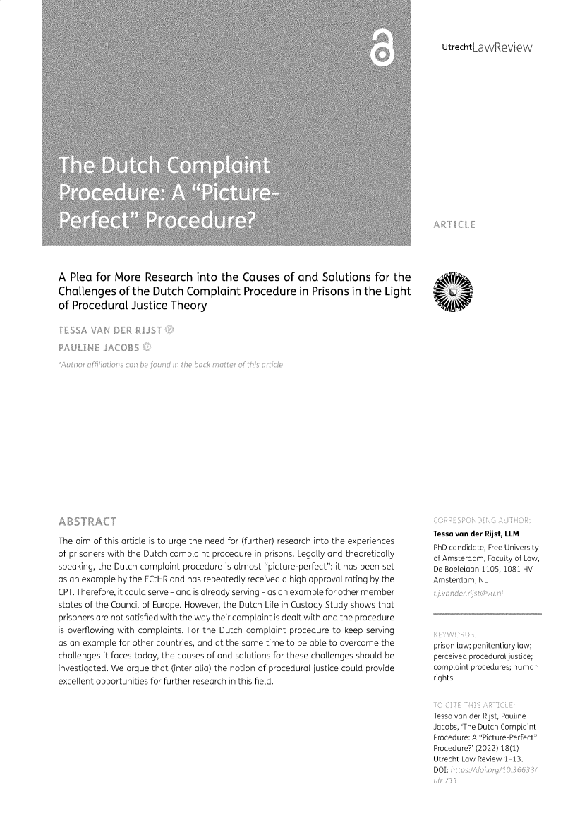 handle is hein.journals/utrecht18 and id is 1 raw text is: 



utrechtLaw evictw


A  Plea  for More   Research into the Causes of and Solutions for the
Challenges of the Dutch Complaint Procedure in Prisons in the Light
of Procedural Justice Theory


The aim of this article is to urge the need for (further) research into the experiences
of prisoners with the Dutch complaint procedure in prisons. Legally and theoretically
speaking, the Dutch complaint procedure is almost picture-perfect: it has been set
as an example by the ECtHR and has repeatedly received a high approval rating by the
CPT. Therefore, it could serve - and is already serving - as an example for other member
states of the Council of Europe. However, the Dutch Life in Custody Study shows that
prisoners are not satisfied with the way their complaint is dealt with and the procedure
is overflowing with complaints. For the Dutch complaint procedure to keep serving
as an example for other countries, and at the same time to be able to overcome the
challenges it faces today, the causes of and solutions for these challenges should be
investigated. We argue that (inter alia) the notion of procedural justice could provide
excellent opportunities for further research in this field.


SYO

¶400






















Tessa van der Rijst, LLM
PhD candidate, Free University
of Amsterdam, Faculty of Law,
De Boelelaan 1105, 1081 HV
Amsterdam, NL





prison law; penitentiary law;
perceived procedural justice;
complaint procedures; human
rights



Tessa van der Rijst, Pauline
Jacobs, 'The Dutch Complaint
Procedure: A Picture-Perfect
Procedure?' (2022) 18(1)
Utrecht Law Review 1-13.
DOI:


