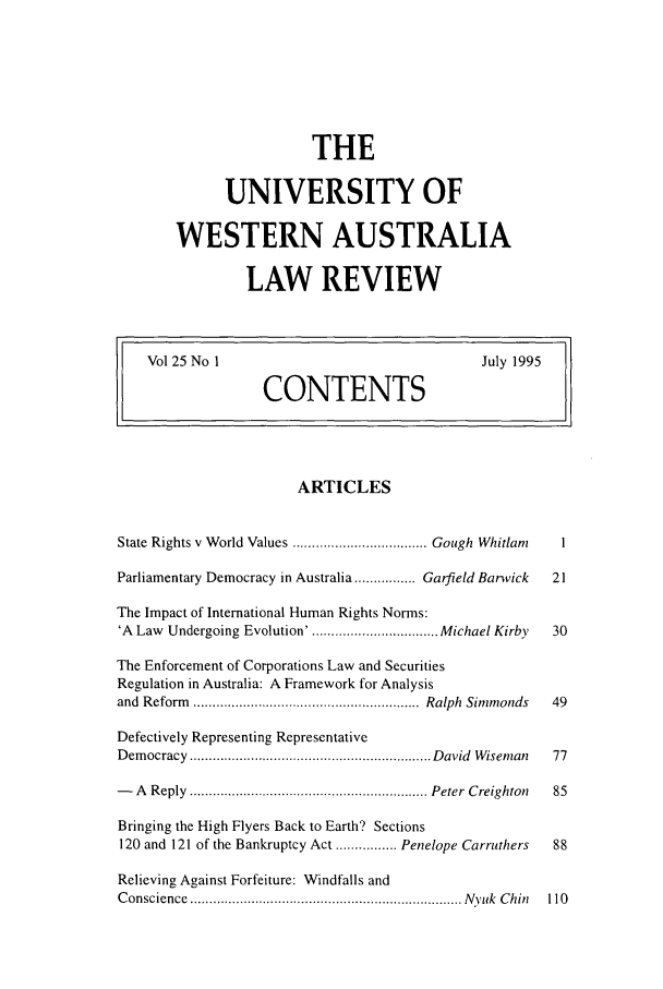 handle is hein.journals/uwatlw25 and id is 1 raw text is: THE
UNIVERSITY OF
WESTERN AUSTRALIA
LAW REVIEW

Vol 25 No 1                                       July 1995
CONTENTS
ARTICLES
State Rights v W orld Values ................................... Gough  Whitlanz  1
Parliamentary Democracy in Australia ................ Garfield Banvick  21
The Impact of International Human Rights Norms:
'A Law Undergoing Evolution'. ................................ Michael Kirby  30
The Enforcement of Corporations Law and Securities
Regulation in Australia: A Framework for Analysis
and  Reform  ...........................................................  Ralph  Sim monds  49
Defectively Representing Representative
D em ocracy  ............................................................... D avid  W isernan  77
-   A  Reply  .............................................................. Peter  Creighton  85
Bringing the High Flyers Back to Earth? Sections
120 and 121 of the Bankruptcy Act ................ Penelope Carruthers  88
Relieving Against Forfeiture: Windfalls and
C onscience  ....................................................................... N yuk  C hin  110


