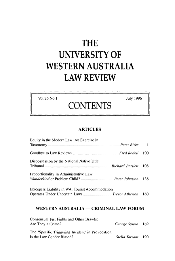 handle is hein.journals/uwatlw26 and id is 1 raw text is: THE
UNIVERSITY OF
WESTERN AUSTRALIA
LAW REVIEW

Vol 26 No 1                                       July 1996
CONTENTS
ARTICLES
Equity in the Modern Law: An Exercise in
Taxonom  y  ....................................................................... Peter  B irks  I
Goodbye to  Law  Reviews ............................................ Fred  Rodell  100
Dispossession by the National Native Title
Tribunal  ................................................................. R ichard  Bartlett  108
Proportionality in Administrative Law:
Wunderkind or Problem Child? ............................... Peter Johnston  138
Inkeepers Liability in WA: Tourist Accommodation
Operates Under Uncertain Laws ............................ Trevor Atherton  160
WESTERN AUSTRALIA - CRIMINAL LAW FORUM
Consensual Fist Fights and Other Brawls:
Are  They  a  Crime?................................................... George  Syrota  169
The 'Specific Triggering Incident' in Provocation:
Is the Law  Gender Biased? ........................................ Stella  Tarrant  190


