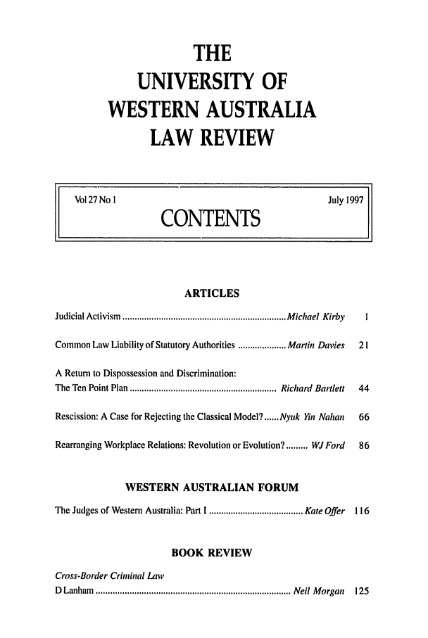 handle is hein.journals/uwatlw27 and id is 1 raw text is: THE
UNIVERSITY OF
WESTERN AUSTRALIA
LAW REVIEW

Vol 27 No I                              July 1997
CONTENTS

ARTICLES
Judicial Activism  .................................................................... M ichael  Kirby  I
Common Law Liability of Statutory Authorities .................... Martin Davies  21
A Return to Dispossession and Discrimination:
The Ten Point Plan ............................................................. Richard  Bartlett  44
Rescission: A Case for Rejecting the Classical Model? ...... Nyuk Yin Nahan  66
Rearranging Workplace Relations: Revolution or Evolution? ......... WJ Ford  86
WESTERN AUSTRALIAN FORUM
The Judges of Western Australia: Part I ....................................... Kate Offer  116
BOOK REVIEW
Cross-Border Criminal Law
D  Lanham  ................................................................................. Nell M organ  125


