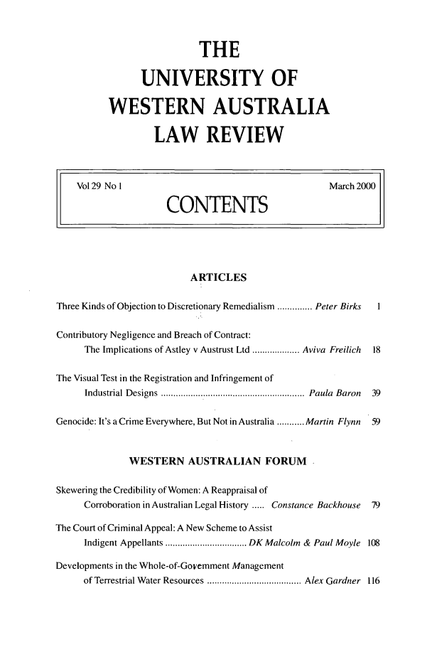 handle is hein.journals/uwatlw29 and id is 1 raw text is: THE
UNIVERSITY OF
WESTERN AUSTRALIA
LAW REVIEW

Vol 29 No I                           March 2000
CONTENTS

ARTICLES
Three Kinds of Objection to Discretionary Remedialism .............. Peter Birks  1
Contributory Negligence and Breach of Contract:
The Implications of Astley v Austrust Ltd ................... Aviva Freilich  18
The Visual Test in the Registration and Infringement of
Industrial Designs  ..........................................................  Paula  Baron  39
Genocide: It's a Crime Everywhere, But Not in Australia ........... Martin Flynn  59
WESTERN AUSTRALIAN FORUM
Skewering the Credibility of Women: A Reappraisal of
Corroboration in Australian Legal History ..... Constance Backhouse  79
The Court of Criminal Appeal: A New Scheme to Assist
Indigent Appellants ................................. DK Malcolm & Paul Moyle 108
Developments in the Whole-of-Government Management
of Terrestrial Water Resources ...................................... Alex Gardner  116


