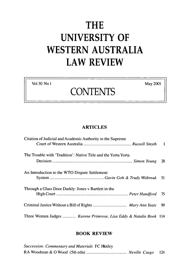 handle is hein.journals/uwatlw30 and id is 1 raw text is: THE
UNIVERSITY OF
WESTERN AUSTRALIA
LAW REVIEW

Vol30 No I                      May 2001
CONTENTS

ARTICLES
Citation of Judicial and Academic Authority in the Supreme
Court of W estern Australia ............................................ Russell Smyth  1
The Trouble with 'Tradition': Native Title and the Yorta Yorta
D ecision  .......................................................................... Sim on  Young  28
An Introduction to the WTO Dispute Settlement
System  .................................................. Gavin  Goh  &  Trudy  Witbreuk  51
Through a Glass Door Darkly: Jones v Bartlett in the
H igh  Court  .................................................................. Peter H andford  75
Criminal Justice Without a Bill of Rights ............................... Mary Ann Yeats  99
Three Women Judges ............ Karene Primrose, Lisa Eddy & Natalie Book 114
BOOK REVIEW
Succession: Commentary and Materials FC Hutley
RA Woodman & 0 Wood (5th edn) ..................................... Neville Crago  124


