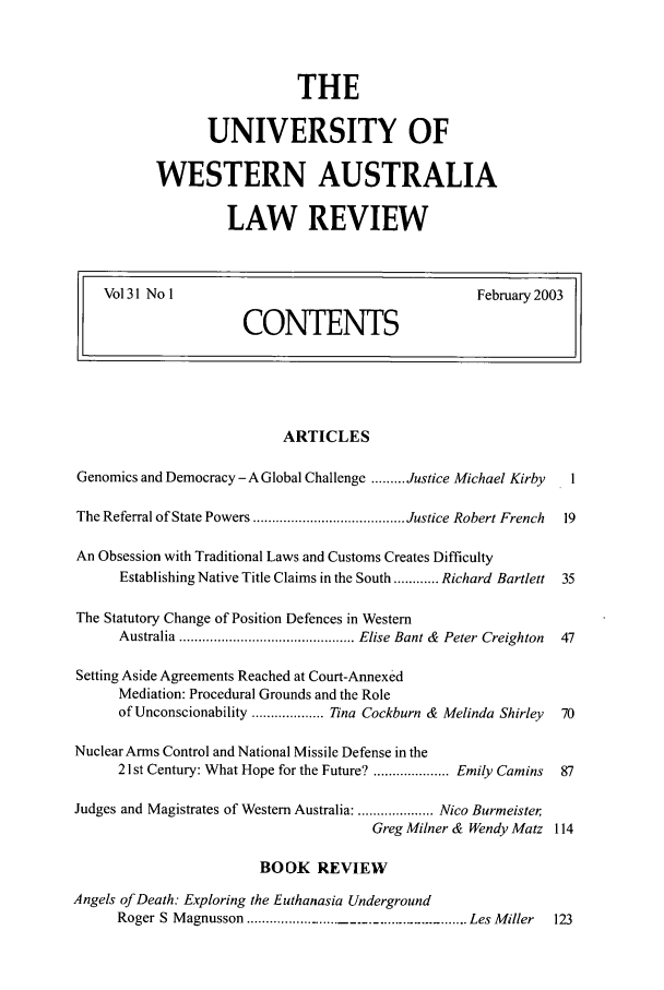 handle is hein.journals/uwatlw31 and id is 1 raw text is: THE
UNIVERSITY OF
WESTERN AUSTRALIA
LAW REVIEW

Vol 31 No l                               February 2003
CONTENTS

ARTICLES
Genomics and Democracy- A Global Challenge ......... Justice Michael Kirby  1
The Referral of State Powers ........................................ Justice Robert French  19
An Obsession with Traditional Laws and Customs Creates Difficulty
Establishing Native Title Claims in the South ............ Richard Bartlett 35
The Statutory Change of Position Defences in Western
Australia .............................................. Elise Bant &  Peter  Creighton  47
Setting Aside Agreements Reached at Court-Annexed
Mediation: Procedural Grounds and the Role
of Unconscionability ................... Tina Cockburn & Melinda Shirley  70
Nuclear Arms Control and National Missile Defense in the
21st Century: What Hope for the Future? .................... Emily Camins  87
Judges and Magistrates of Western Australia: .................... Nico Burmeister,
Greg Milner & Wendy Matz 114
BOOK REVIEW
Angels of Death: Exploring the Euthanasia Underground
Roger S Magnusson ................... Les Miller            123


