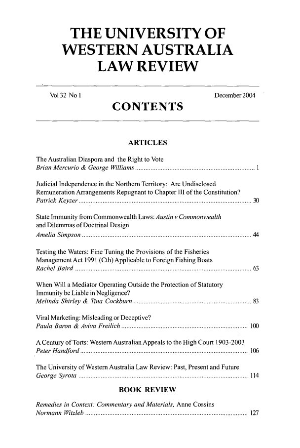 handle is hein.journals/uwatlw32 and id is 1 raw text is: THE UNIVERSITY OF
WESTERN AUSTRALIA
LAW REVIEW

Vol32 No I                                                       December2004
CONTENTS
ARTICLES
The Australian Diaspora and the Right to Vote
Brian  M ercurio  &  George  W illiam s  ...................................................................... 1
Judicial Independence in the Northern Territory: Are Undisclosed
Remuneration Arrangements Repugnant to Chapter III of the Constitution?
P atrick  K eyzer  ............................................................................................... . .  30
State Immunity from Commonwealth Laws: Austin v Commonwealth
and Dilemmas of Doctrinal Design
A m elia  Sim p son  ............................................................................................. . .  44
Testing the Waters: Fine Tuning the Provisions of the Fisheries
Management Act 1991 (Cth) Applicable to Foreign Fishing Boats
R achel  B a ird  ................................................................................................. . .  63
When Will a Mediator Operating Outside the Protection of Statutory
Immunity be Liable in Negligence?
M elinda  Shirley  &  Tina  Cockburn   .................................................................  83
Viral Marketing: Misleading or Deceptive?
Paula  Baron   &  Aviva  Freilich  .........................................................................  100
A Century of Torts: Western Australian Appeals to the High Court 1903-2003
P eter  H andford  .................................................................................................  106
The University of Western Australia Law Review: Past, Present and Future
G eo rg e  Sy ro ta  ...................................................................................................  114
BOOK REVIEW
Remedies in Context: Commentary and Materials, Anne Cossins
N orm ann  W itzleb  ...............................................................................................  127


