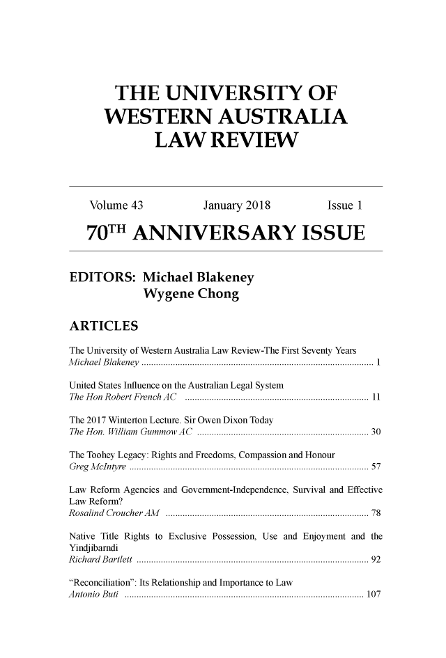 handle is hein.journals/uwatlw43 and id is 1 raw text is: 







        THE UNIVERSITY OF

      WESTERN AUSTRALIA

               LAW REVIEW





    Volume 43           January 2018          Issue 1


    70TH ANNIVERSARY ISSUE



EDITORS: Michael Blakeney
             Wygene Chong


ARTICLES

The University of Western Australia Law Review-The First Seventy Years
M ich a el  B laken ey   ................................................................................................  1

United States Influence on the Australian Legal System
The H on  R obert F rench  A C   ............................................................................ 11

The 2017 Winterton Lecture. Sir Owen Dixon Today
The Hon. William  Gummow  AC  .................................................................  30

The Toohey Legacy: Rights and Freedoms, Compassion and Honour
G reg  M cIntyre  .......................................................................................... . . .  57

Law Reform Agencies and Government-Independence, Survival and Effective
Law Reform?
R osalind  CroucherAl   ...............................................................................  78

Native Title Rights to Exclusive Possession, Use and Enjoyment and the
Yindjibarndi
R ichard  B artlett  ......................................................................................... . .  92

Reconciliation: Its Relationship and Importance to Law
A n ton io  B uti  ........................................................................................... . . .  107


