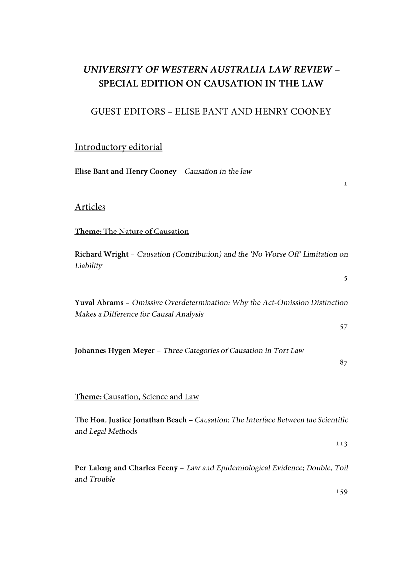 handle is hein.journals/uwatlw49 and id is 1 raw text is: UNIVERSITY OF WESTERN AUSTRALIA LAW REVIEW -
SPECIAL EDITION ON CAUSATION IN THE LAW
GUEST EDITORS - ELISE BANT AND HENRY COONEY
Introductory editorial
Elise Bant and Henry Cooney - Causation in the law
1
Articles
Theme: The Nature of Causation
Richard Wright - Causation (Contribution) and the 'No Worse Off' Limitation on
Liability
5
Yuval Abrams - Omissive Overdetermination: Why the Act-Omission Distinction
Makes a Difference for Causal Analysis
57
Johannes Hygen Meyer - Three Categories of Causation in Tort Law
87
Theme: Causation, Science and Law
The Hon. Justice Jonathan Beach - Causation: The Interface Between the Scientific
and Legal Methods
113
Per Laleng and Charles Feeny - Law and Epidemiological Evidence; Double, Toil
and Trouble
159


