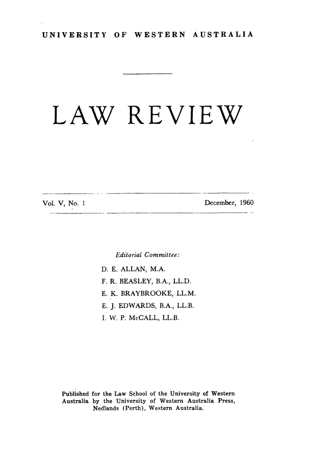 handle is hein.journals/uwatlw5 and id is 1 raw text is: UNIVERSITY OF WESTERN AUSTRALIA

LAW REVIEW

Vol. V, No. 1

December, 1960

Editorial Committee:
D. E. ALLAN, M.A.
F. R. BEASLEY, B.A., LL.D.
E. K. BRAYBROOKE, LL.M.
E. J. EDWARDS, B.A., LL.B.
I. W. P. McCALL, LL.B.
Published for the Law School of the University of Western
Australia by the University of Western Australia Press,
Nedlands (Perth), Western Australia.


