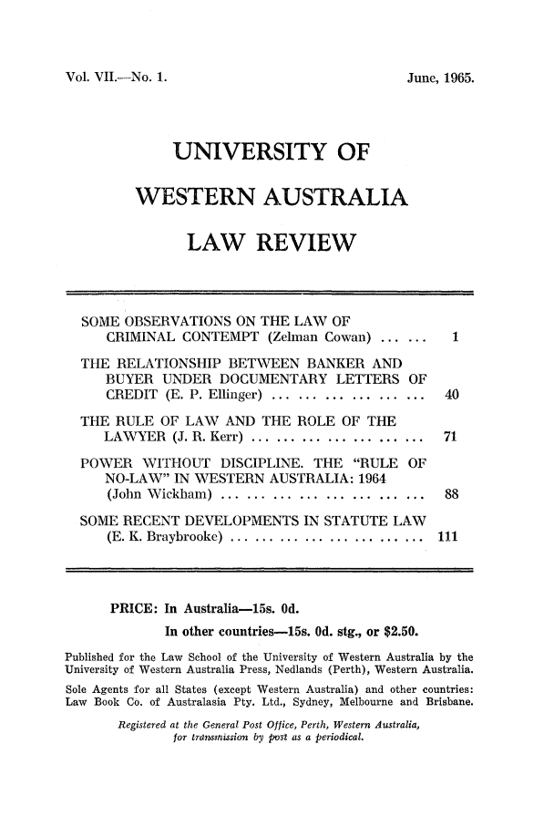 handle is hein.journals/uwatlw7 and id is 1 raw text is: Vol. VII.-No. 1.

UNIVERSITY OF
WESTERN AUSTRALIA
LAW REVIEW
SOME OBSERVATIONS ON THE LAW OF
CRIMINAL CONTEMPT (Zelman Cowan) ........1
THE RELATIONSHIP BETWEEN BANKER AND
BUYER UNDER DOCUMENTARY LETTERS OF
CREDIT  (E. P. Ellinger)  ...................  40
THE RULE OF LAW AND THE ROLE OF THE
LAWYER   (J. R. Kerr) .....................  71
POWER WITHOUT DISCIPLINE. THE RULE OF
NO-LAW IN WESTERN AUSTRALIA: 1964
(John  W ickham)  ..................... ...  88
SOME RECENT DEVELOPMENTS IN STATUTE LAW
(E. K. Braybrooke)  ......... ...............  111
PRICE: In Australia-15s. Od.
In other countries-15s. Od. stg., or $2.50.
Published for the Law School of the University of Western Australia by the
University of Western Australia Press, Nedlands (Perth), Western Australia.
Sole Agents for all States (except Western Australia) and other countries:
Law Book Co. of Australasia Pty. Ltd., Sydney, Melbourne and Brisbane.

Registered at the General Post Office, Perth, Western Australia,
for tra mission by post as a periodical.

June, 1965.



