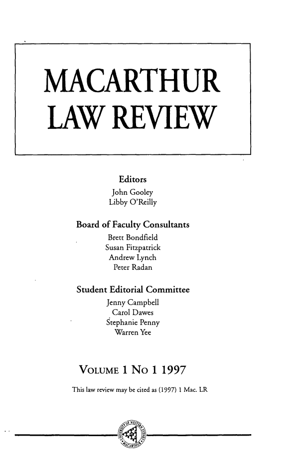 handle is hein.journals/uwsydl1 and id is 1 raw text is: Editors
John Gooley
Libby O'Reilly
Board of Faculty Consultants
Brett Bondfield
Susan Fitzpatrick
Andrew Lynch
Peter Radan
Student Editorial Committee
Jenny Campbell
Carol Dawes
Stephanie Penny
Warren Yee
VOLUME 1 No 1 1997
This law review may be cited as (1997) 1 Mac. LR
~CANTV

MACARTHUR
LAW REVIEW

I


