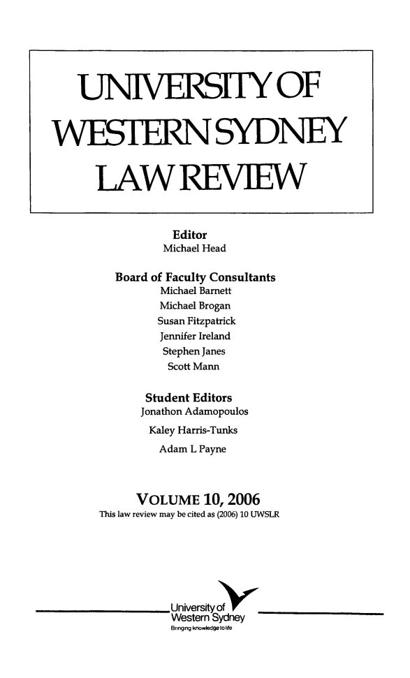 handle is hein.journals/uwsydl10 and id is 1 raw text is: Editor
Michael Head
Board of Faculty Consultants
Michael Barnett
Michael Brogan
Susan Fitzpatrick
Jennifer Ireland
Stephen Janes
Scott Mann
Student Editors
Jonathon Adamopoulos
Kaley Harris-Tunks
Adam L Payne
VOLUME 10, 2006
This law review may be cited as (2006) 10 UWSLR
University of
Western Sydney
Banging knowledge to Ide

UMVERSITY OF
WESTERNSYDNEY
LAWREVIEW


