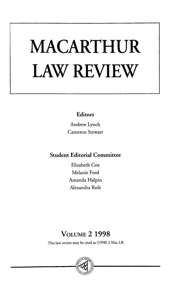 handle is hein.journals/uwsydl2 and id is 1 raw text is: Editors
Andrew Lynch
Cameron Stewart
Student Editorial Committee
Elizabeth Cox
Melanie Ford
Amanda Halpin
Alexandra Rofe
VOLUME 2 1998
This law review may be cited as (1998) 2 Mac LR
A RI

MACARTHUR
LAW REVIEW


