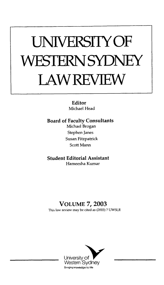 handle is hein.journals/uwsydl7 and id is 1 raw text is: UNiVERSITY OF
WESTERNSYDNEY
LAWREVIEW
Editor
Michael Head
Board of Faculty Consultants
Michael Brogan
Stephen Janes
Susan Fitzpatrick
Scott Mann
Student Editorial Assistant
Hameesha Kumar
VOLUME 7, 2003
This law review may be cited as (2003) 7 UWSLR
University ofN
Western Sydney
Bringing knowledge to life


