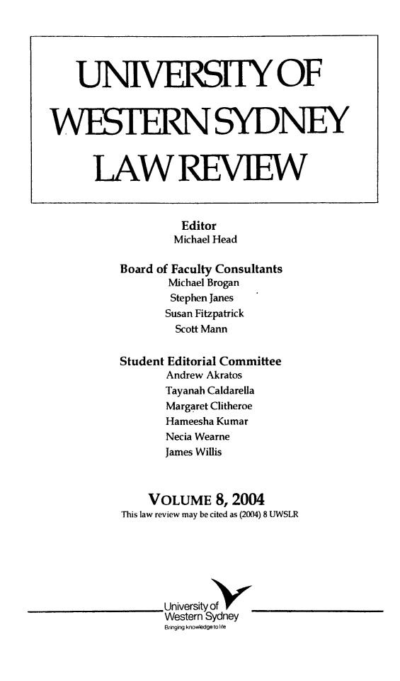 handle is hein.journals/uwsydl8 and id is 1 raw text is: Editor
Michael Head
Board of Faculty Consultants
Michael Brogan
Stephen Janes
Susan Fitzpatrick
Scott Mann
Student Editorial Committee
Andrew Akratos
Tayanah Caldarella
Margaret Clitheroe
Hameesha Kumar
Necia Wearne
James Willis
VOLUME 8,2004
This law review may be cited as (2004) 8 UWSLR
Universityof8
Western Sydney
Bringing knowledge to lite

UTNIVERSIY OF
WESTERNSYDNEY
LAW REVIEW


