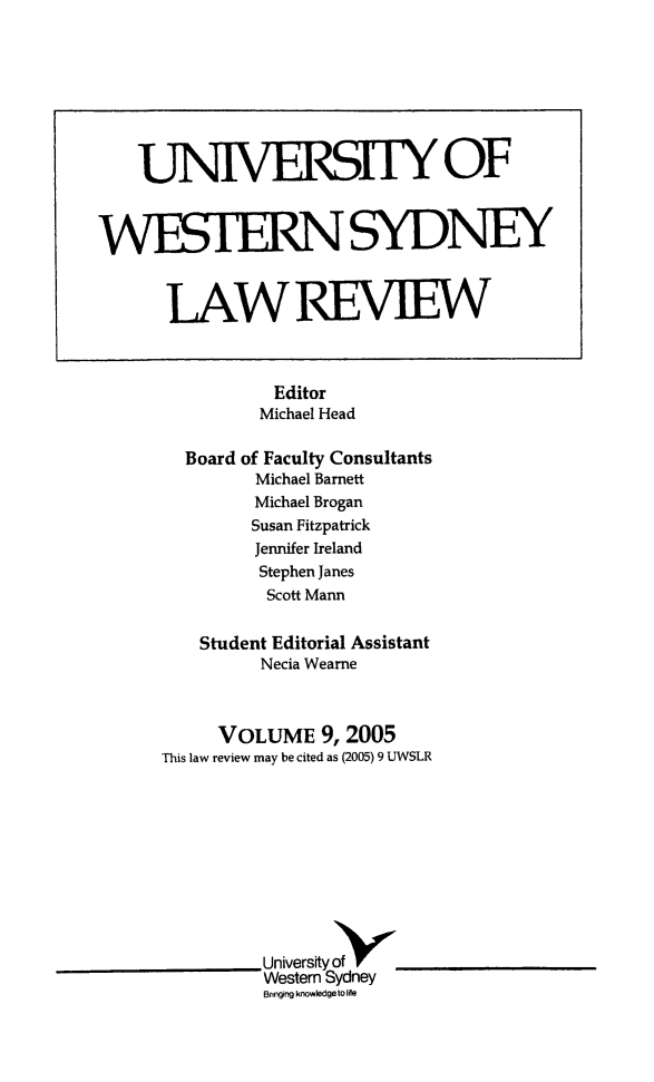 handle is hein.journals/uwsydl9 and id is 1 raw text is: Editor
Michael Head
Board of Faculty Consultants
Michael Barnett
Michael Brogan
Susan Fitzpatrick
Jennifer Ireland
Stephen Janes
Scott Mann
Student Editorial Assistant
Necia Wearne
VOLUME 9,2005
This law review may be cited as (2005) 9 UWSLR
Universityof
Western Sydney
Bringing knowledge to life

UNIVERSITY OF
WESThRNSYDNEY
LAWREVIEW


