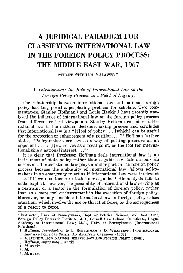handle is hein.journals/vajint10 and id is 354 raw text is: A JURIDICAL PARADIGM FOR
CLASSIFYING INTERNATIONAL LAW
IN THE FOREIGN POLICY PROCESS:
THE MIDDLE EAST WAR, 1967
STUART STEPHAN MALAWER *
I. Introduction: the Role of International Law in the
Foreign Policy Process as a Field of Inquiry.
The relationship between international law and national foreign
policy has long posed a perplexing problem for scholars. Two com-
mentators, Stanley Hoffman I and Louis Henkin,2 have recently ana-
lyzed the influence of international law on the foreign policy process
from different critical viewpoints. Stanley Hoffman considers inter-
national law in the national decision-making process and concludes
that international law is a [t] ool of policy ... [which] can be useful
for the protection or enhancement of a position .... -3 Hoffman further
states, Policy-makers use law as a way of putting pressure on an
opponent ... : [1] aw serves as a focal point, as the tool for interna-
tionalizing a national interest .... -4
It is clear that Professor Hoffman feels international law is an
instrument of state policy rather than a guide for state action.6 He
is convinced international law plays a minor part in the foreign policy
process because the ambiguity of international law allows policy-
makers in an emergency to act as if international law were irrelevant
-as if it were neither a restraint nor a guide.6 His analysis fails to
make explicit, however, the possibility of international law serving as
a restraint or a factor in the formulation of foreign policy, rather
than as a mere tool or instrument in the execution of foreign policy.
Moreover, he only considers international law in foreign policy crises
situations which involve the use or threat of force, or the consequences
of a resort to force.
Instructor, Univ. of Pennsylvania, Dept. of Political Science, and Consultant,
Foreign Policy Research Institute; J.D., Cornell Law School; Certificate, Hague
Academy of International Law; M.A., Univ. of Pennsylvania (International
Relations).
1. Hoffman, Introduction to L. SCHEINMAN & D. WILKINSON, INTERNATIONAL
LAW AND POLITICAL CRISIS: AN ANALYTIC CASEBOOK (1968).
2. L. HENKIN, How NATIONS BEHAVE: LAW AND FOREIGN POLICY (1968).
3. Hoffman, supra note 1, at xiii.
4. Id. at xiv.
5. Id.
6. Id. at xv.



