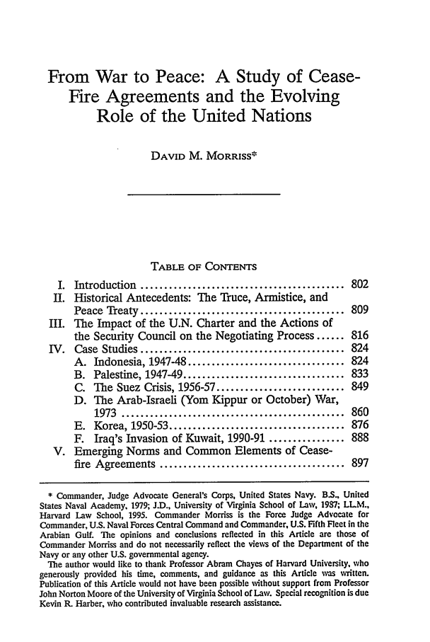 handle is hein.journals/vajint36 and id is 813 raw text is: From War to Peace: A Study of Cease-
Fire Agreements and the Evolving
Role of the United Nations
DAVID M. MORRISS*
TABLE OF CONTENTS
I. Introduction ........................................... 802
II. Historical Antecedents: The Truce, Armistice, and
Peace Treaty ........................................... 809
III. The Impact of the U.N. Charter and the Actions of
the Security Council on the Negotiating Process ...... 816
IV. Case Studies ........................................... 824
A. Indonesia, 1947-48 ................................. 824
B. Palestine, 1947-49 .................................. 833
C. The Suez Crisis, 1956-57 ........................... 849
D. The Arab-Israeli (Yom Kippur or October) War,
1973  ...............................................  860
E. Korea, 1950-53 ..................................... 876
F. Iraq's Invasion of Kuwait, 1990-91 ................ 888
V. Emerging Norms and Common Elements of Cease-
fire Agreements ....................................... 897
* Commander, Judge Advocate General's Corps, United States Navy. BS., United
States Naval Academy, 1979; J.D., University of Virginia School of Law, 1987; LLM.,
Harvard Law School, 1995. Commander Morriss is the Force Judge Advocate for
Commander, U.S. Naval Forces Central Command and Commander, U.S. Fifth Fleet in the
Arabian Gulf. The opinions and conclusions reflected in this Article are those of
Commander Morriss and do not necessarily reflect the views of the Department of the
Navy or any other U.S. governmental agency.
The author would like to thank Professor Abram Chayes of Harvard University, who
generously provided his time, comments, and guidance as this Article was written.
Publication of this Article would not have been possible without support from Professor
John Norton Moore of the University of Virginia School of Law. Special recognition is due
Kevin R. Harber, who contributed invaluable research assistance.


