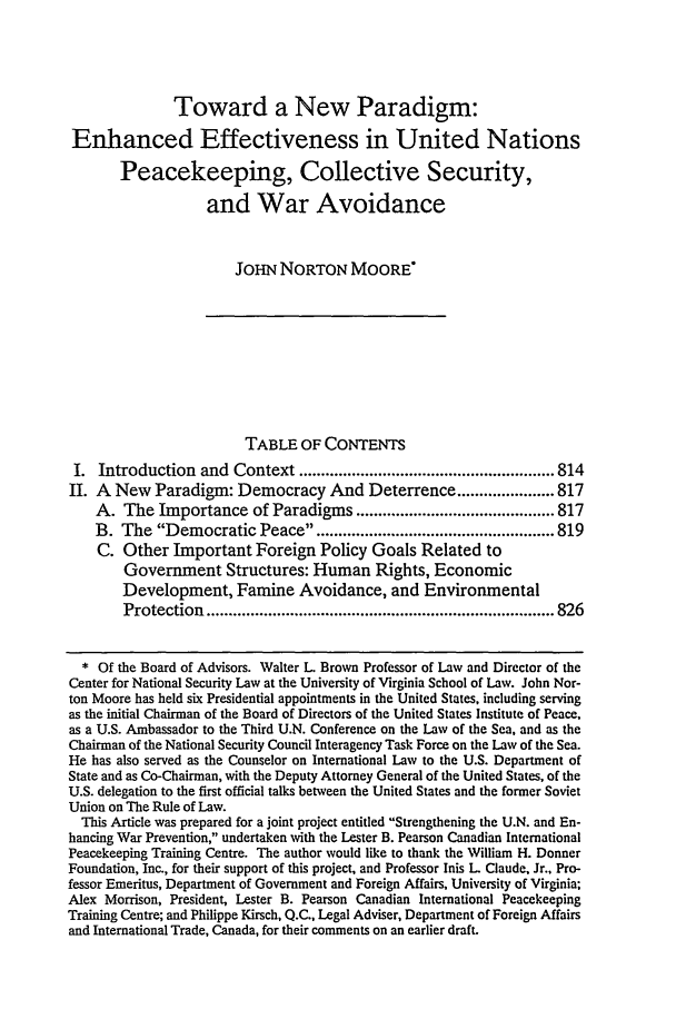 handle is hein.journals/vajint37 and id is 821 raw text is: Toward a New Paradigm:
Enhanced Effectiveness in United Nations
Peacekeeping, Collective Security,
and War Avoidance
JOHN NORTON MOORE'
TABLE OF CONTENTS
I. Introduction and Context .......................................................... 814
II. A New Paradigm: Democracy And Deterrence ...................... 817
A. The Importance of Paradigms ............................................. 817
B. The Democratic Peace ...................................................... 819
C. Other Important Foreign Policy Goals Related to
Government Structures: Human Rights, Economic
Development, Famine Avoidance, and Environmental
Protection  ............................................................................... 826
* Of the Board of Advisors. Walter L Brown Professor of Law and Director of the
Center for National Security Law at the University of Virginia School of Law. John Nor-
ton Moore has held six Presidential appointments in the United States, including serving
as the initial Chairman of the Board of Directors of the United States Institute of Peace,
as a U.S. Ambassador to the Third U.N. Conference on the Law of the Sea, and as the
Chairman of the National Security Council Interagency Task Force on the Law of the Sea.
He has also served as the Counselor on International Law to the U.S. Department of
State and as Co-Chairman, with the Deputy Attorney General of the United States, of the
U.S. delegation to the first official talks between the United States and the former Soviet
Union on The Rule of Law.
This Article was prepared for a joint project entitled Strengthening the U.N. and En-
hancing War Prevention, undertaken with the Lester B. Pearson Canadian International
Peacekeeping Training Centre. The author would like to thank the William H. Donner
Foundation, Inc., for their support of this project, and Professor lnis L Claude, Jr., Pro-
fessor Emeritus, Department of Government and Foreign Affairs, University of Virginia;
Alex Morrison, President, Lester B. Pearson Canadian International Peacekeeping
Training Centre; and Philippe Kirsch, Q.C., Legal Adviser, Department of Foreign Affairs
and International Trade, Canada, for their comments on an earlier draft.


