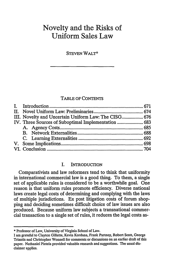 handle is hein.journals/vajint39 and id is 681 raw text is: Novelty and the Risks of
Uniform Sales Law
STEVEN WALT*
TABLE OF CONTENTS
I.   Introduction  ................................................................................ 671
II. Novel Uniform Law: Preliminaries .......................................... 674
Ill. Novelty and Uncertain Uniform Law: The CISG .................. 676
IV. Three Sources of Suboptimal Implementation ...................... 683
A .  A gency  Costs ....................................................................... 685
B. Network Externalities ........................................................ 688
C. Learning Externalities ....................................................... 692
V .  Som  e  Im plications ...................................................................... 698
V I.  Conclusion  .................................................................................. 704
I. INTRODUCTION
Comparativists and law reformers tend to think that uniformity
in international commercial law is a good thing. To them, a single
set of applicable rules is considered to be a worthwhile goal. One
reason is that uniform rules promote efficiency. Diverse national
laws create legal costs of determining and complying with the laws
of multiple jurisdictions. Ex post litigation costs of forum shop-
ping and deciding sometimes difficult choice of law issues are also
produced. Because uniform law subjects a transnational commer-
cial transaction to a single set of rules, it reduces the legal costs as-
* Professor of Law, University of Virginia School of Law.
I am grateful to Clayton Gillette, Kevin Kordana, Frank Partnoy, Robert Scott, George
Triantis and Christopher Wonnell for comments or discussions on an earlier draft of this
paper. Nathaniel Pietela provided valuable research and suggestions. The usual dis-
claimer applies.


