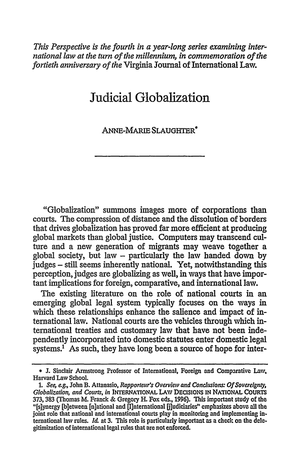 handle is hein.journals/vajint40 and id is 1107 raw text is: This Perspective is the fourth in a year-long series examining inter-
national law at the turn of the millennium, in commemoration of the
fortieth anniversary of the Virginia Journal of International Law.
Judicial Globalization
ANNE-MAI SLAUGRTER
Globalization summons images more of corporations than
courts. The compression of distance and the dissolution of borders
that drives globalization has proved far more efficient at producing
global markets than global justice. Computers may transcend cul-
ture and a new generation of migrants may weave together a
global society, but law - particularly the law handed down by
judges - still seems inherently national. Yet, notwithstanding this
perception, judges are globalizing as well, in ways that have impor-
tant implications for foreign, comparative, and international law.
The existing literature on the role of national courts in an
emerging global legal system typically focuses on the ways in
which these relationships enhance the salience and impact of in-
ternational law. National courts are the vehicles through which in-
ternational treaties and customary law that have not been inde-
pendently incorporated into domestic statutes enter domestic legal
systems.' As such, they have long been a source of hope for inter-
* I. Sinclair Armstrong Professor of International, Foreign and Comparative Law,
Harvard Law School.
1. See, eg., John B. Attanasio, Rapporteur's Overview and Condusions: Of Sovereignty,
Globalization, and Courts, in INTERNATIONAL LAW DEcISIONS IN NATIONAL COURTS
373,383 (Thomas M. Franck & Gregory H. Fox eds., 1996). This important study of the
[s]ynergy [bletween [n]ational and [I]nternational [Diudiciaries emphasizes above all the
joint role that national and international courts play in monitoring and implementing in-
ternational law rules. Id, at 3. This role is particularly important as a check on the dele-
gitimization of international legal rules that are not enforced.


