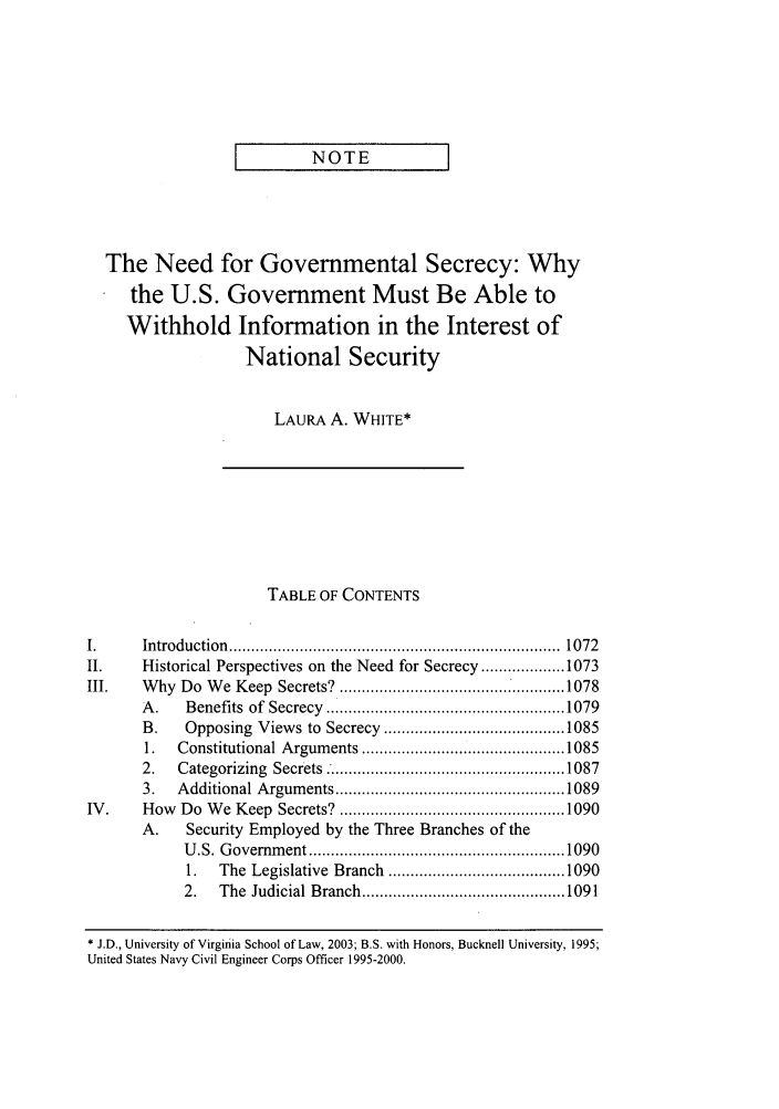 handle is hein.journals/vajint43 and id is 1081 raw text is: NOTE     ]

The Need for Governmental Secrecy: Why
the U.S. Government Must Be Able to
Withhold Information in the Interest of
National Security
LAURA A. WHITE*
TABLE OF CONTENTS
I.      Introduction  ...........................................................................  1072
II.     Historical Perspectives on the Need for Secrecy ................... 1073
III.    W  hy  Do  W e  Keep  Secrets?  ................................................... 1078
A .   Benefits  of  Secrecy  ..................................................... 1079
B.    Opposing   Views to  Secrecy  ......................................... 1085
1.   Constitutional Argum  ents .............................................. 1085
2.   Categorizing  Secrets  ...................................................... 1087
3.   A dditional A rgum ents .................................................... 1089
IV .    How   Do  W e  Keep  Secrets?  ................................................... 1090
A.    Security Employed by the Three Branches of the
U .S. G overnm ent .......................................................... 1090
1.   The  Legislative  Branch  ........................................ 1090
2.   The  Judicial Branch .............................................. 1091
* J.D., University of Virginia School of Law, 2003; B.S. with Honors, Bucknell University, 1995;
United States Navy Civil Engineer Corps Officer 1995-2000.


