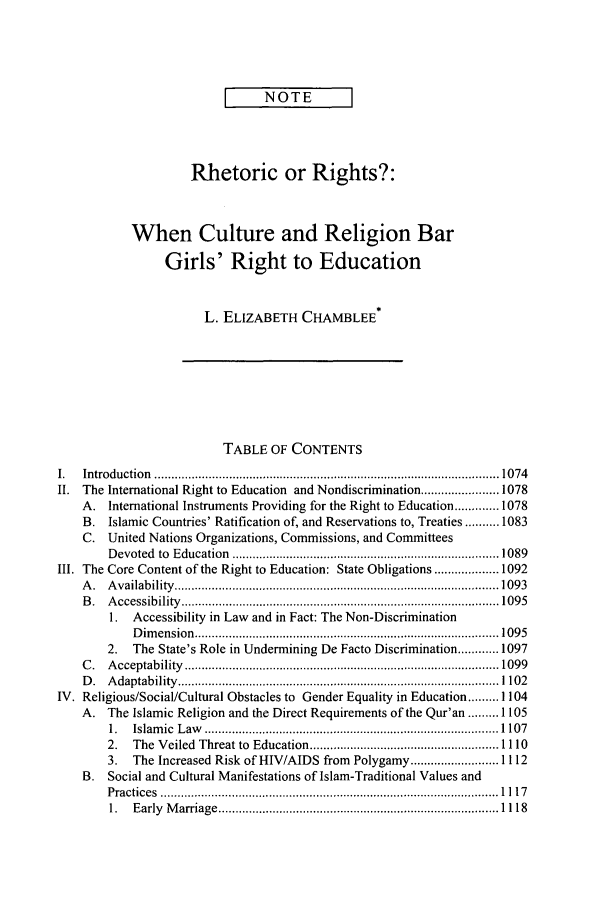 handle is hein.journals/vajint44 and id is 1083 raw text is: I       NOTE
Rhetoric or Rights?:
When Culture and Religion Bar
Girls' Right to Education
L. ELIZABETH CHAMBLEE*
TABLE OF CONTENTS
1.   Introduction   ...................................................................................................... 1074
II.  The International Right to Education and Nondiscrimination ....................... 1078
A.   International Instruments Providing for the Right to Education ............. 1078
B.   Islamic Countries' Ratification of, and Reservations to, Treaties .......... 1083
C. United Nations Organizations, Commissions, and Committees
D evoted  to  Education   ............................................................................... 1089
III. The Core Content of the Right to Education: State Obligations ................... 1092
A .  A vailab ility  ................................................................................................ 1093
B .  A ccessibility   .............................................................................................. 1095
1. Accessibility in Law and in Fact: The Non-Discrimination
Dimension ..................................................................... 1095
2.   The State's Role in Undermining De Facto Discrimination ............ 1097
C .  A cceptability    ............................................................................................. 1099
D .  A daptab  ility  ............................................................................................... 1102
IV. Religious/Social/Cultural Obstacles to Gender Equality in Education ......... 1104
A.   The Islamic Religion and the Direct Requirements of the Qur'an ......... 1105
1.   Islam ic  L aw   ....................................................................................... 1 107
2.   The Veiled Threat to Education ........................................................ 1110
3.   The Increased Risk of HIV/AIDS from Polygamy .......................... 1112
B.   Social and Cultural Manifestations of Islam-Traditional Values and
P ractices  .................................................................................................... 1 11 7
1.   E arly  M arriage  ................................................................................... 1118


