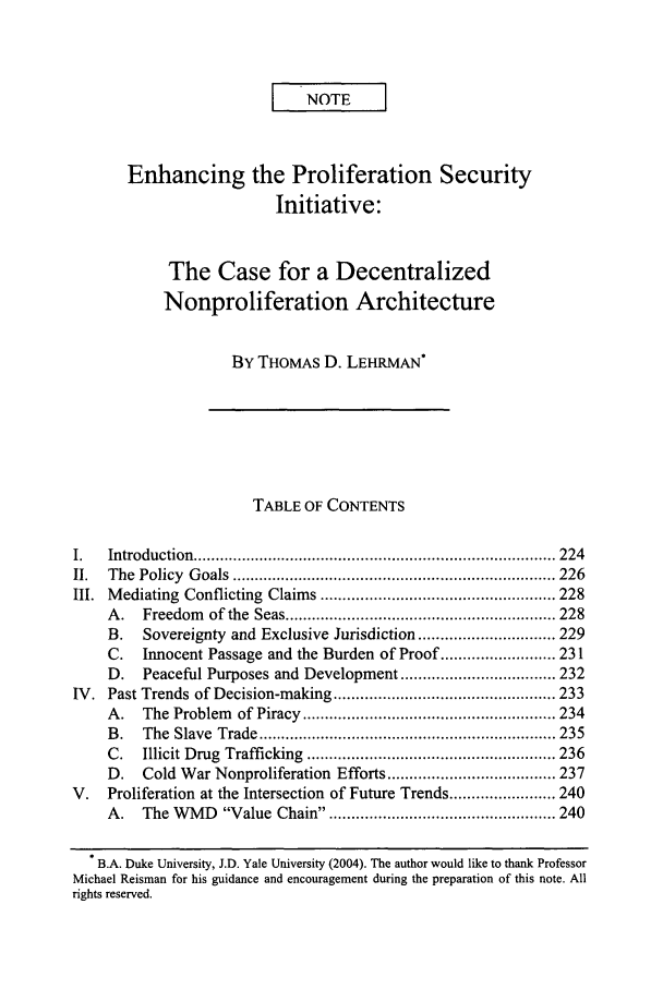 handle is hein.journals/vajint45 and id is 233 raw text is: I NOTE
Enhancing the Proliferation Security
Initiative:
The Case for a Decentralized
Nonproliferation Architecture
BY THOMAS D. LEHRMAN*
TABLE OF CONTENTS
I.    Introduction  .................................................................................. 224
II.   The  Policy  G oals  ......................................................................... 226
III. Mediating Conflicting Claims ..................................................... 228
A .   Freedom     of the  Seas ............................................................. 228
B.    Sovereignty and Exclusive Jurisdiction ............................... 229
C.    Innocent Passage and the Burden of Proof .......................... 231
D.    Peaceful Purposes and Development ................................... 232
IV. Past Trends of Decision-making .................................................. 233
A .   The  Problem   of Piracy  ......................................................... 234
B .   The  Slave  Trade  ................................................................... 235
C.    Illicit Drug  Trafficking  ........................................................ 236
D.    Cold War Nonproliferation Efforts ...................................... 237
V.    Proliferation at the Intersection of Future Trends ........................ 240
A.    The WMD      Value Chain. .................................................. 240
B.A. Duke University, J.D. Yale University (2004). The author would like to thank Professor
Michael Reisman for his guidance and encouragement during the preparation of this note. All
rights reserved.


