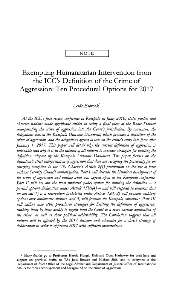 handle is hein.journals/vajint55 and id is 805 raw text is: 









                             I       NOTE            ]



    Exempting Humanitarian Intervention from
          the ICC's Definition of the Crime of

  Aggression: Ten Procedural Options for 2017


                                 Leslie Esbrook*

   At the ICC's first review conference in Kampala in June, 2010, states parties and
 observer nations made significant strides to codify a final piece of the Rome Statute:
 incoiporating the crime of aggression into the Court's jurisdiction. By consensus, the
 delegations passed the Kampala Outcome Document, which provides a definition of the
 crime of aggression, and the delegations agreed to vote on the crime's entry into force after
 Januagy 1, 2017. This paper will detail why the current definition of aggression is
 untenable and why it is in the interest of all nations to consider strategies for limiting the
 definition adopted by the Kampala Outcome Document. The paper focuses on the
 definition's strict interpretation of aggression that does not recognize the possibility for an
 emerging exception to the UN Charter's Article 2(4) prohibition on the use of force
 without Security Council authorization. Part I will describe the historical development of
 the crime of aggression and outline what was agreed upon at the Kampala conference.
 Part II will lay out the most preferred policy option for limiting the definition - a
partial opt-out declaration under Article 15bis(4) - and will respond to concerns that
an opt-out 1) is a reservation prohibited under Article 120, 2) will promote militay
options over diplomatic avenues, and 3) will fracture the Kampala consensus. Part III
will outline nine other procedural strategies for limiting the definition of aggression,
ranking them by their ability to legally bind the Court to a more narrow application of
the crime, as well as their political achievability. The Conclusion suggests that all
nations will be affected by the 2017 decision and advocates for a direct strategy of
deliberation in order to approach 2017 with sufficient preparedness.





   * Many thanks go to Professors Harold Hongju Koh and Oona Hathaway for their help and
support on previous drafts, to TAs Julia Brower and Michael Shih, and to everyone at the
Department of State Office of the Legal Adviser and Department of Justice Office of International
Affairs for their encouragement and background on the crime of aggression.


