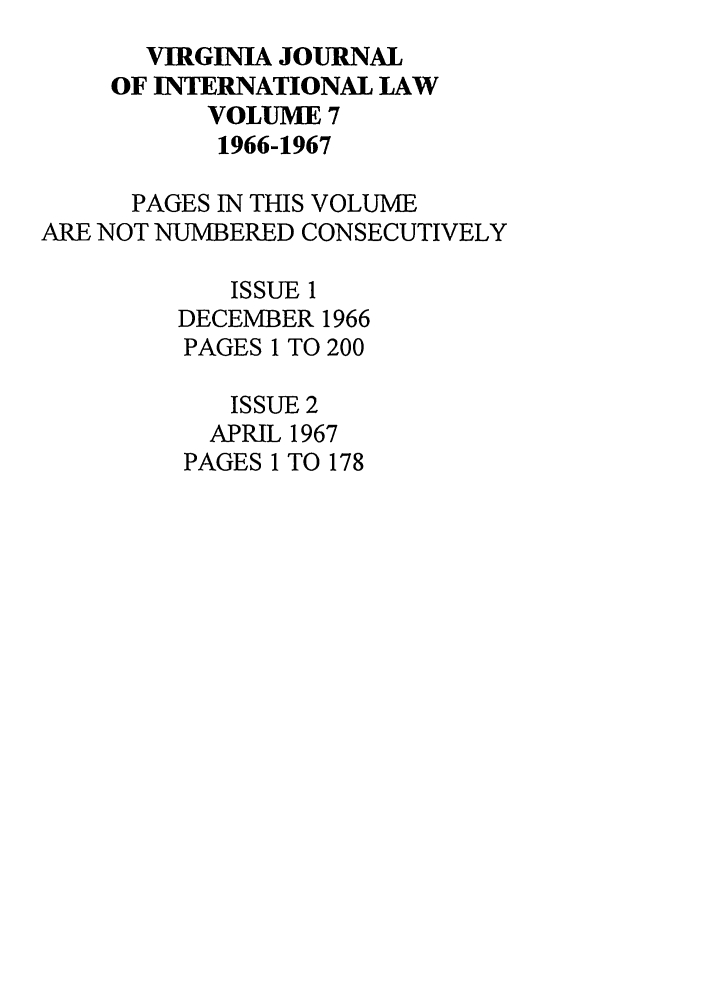 handle is hein.journals/vajint7 and id is 1 raw text is: VIRGINIA JOURNAL
OF INTERNATIONAL LAW
VOLUME 7
1966-1967
PAGES IN THIS VOLUME
ARE NOT NUMBERED CONSECUTIVELY
ISSUE 1
DECEMBER 1966
PAGES 1 TO 200
ISSUE 2
APRIL 1967
PAGES 1 TO 178


