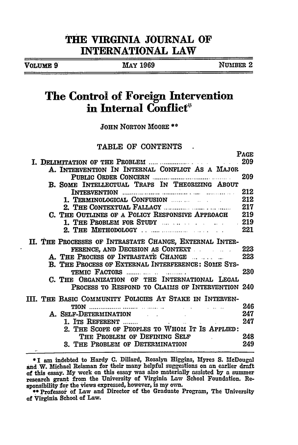 handle is hein.journals/vajint9 and id is 211 raw text is: THE VIRGINIA JOURNAL OF
INTERNATIONAL LAW
VOLUME 9                  MAY 1969                 NUMBER 2
The Control of Foreign Intervention
in Internal Conflict
JOHN NORTON MOORE **
TABLE OF CONTENTS
PAGE
I. J)ELInITATION OF THE PROBLEM ................       209
A. INTERVENTION IN INTERNAL CONFLICT AS A MAJOR
PUBLIC  ORDER  CONCERN  . ...................... .............. 209
B. SOME INTELLECTUAL TRAPS IN THEORIZING ABOUT
INTERVENTION  .................    ..... .  212
1. TERMINOLOGICAL CONFUSION .........          212
2. THE CONTEXTUAL FALLACY ...................  217
C. THE OUTLINES OF A POLICY RESPONSIVE APPROACH    219
1. THE PROBLEM FOR STUDY   .......       .     219
2. THE METHODOLOGY ............... .   ..     221
II. THE PROCESSES OF INTRASTATE CHANGE, EXTERNAL INTER-
FERENCE, AND DECISION AS CONTEXT             223
A. THE PROCESS OF INTRASTATE CHANGE   ....  ..     223
B. THE PROCESS OF EXTERNAL INTERFERENCE: SOME SYS-
TEMIC FACTORS ............ ..                230
C. THE ORGANIZATION OF THE INTERNATIONAL LEGAL
PROCESS TO RESPOND TO CLAIMS OF INTERVENTION 240
III. THE BASIC COMMUNITY POLICIES AT STAKE IN INTERVEN-
TION  .................. ... .....           246
A. SELF-DETERMINATION                              247
1. ITS REFERENT ........                       247
2. THE SCOPE OF PEOPLES TO WHOM IT Is APPLIED:
THE PROBLEM OF DEFINING SELF               248
3. THE PROBLEM OF DETERMINATION                249
* I am indebted to Hardy C. Dillard, Rosalyn Higgins, Myres S. McDougal
and W. Michael Reisman for their many helpful suggestions on an earlier draft
of this essay. My work on this essay was also materially assisted by a summer
research grant from the University of Virginia Law School Foundation. Re-
sponsi'bility for the *iews expressed, however, is my own.
** Professor of Law and Director of the Graduate Program, The University
of Virginia School of Law.


