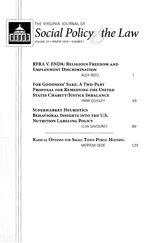 handle is hein.journals/vajsplw23 and id is 1 raw text is: 



THE VIRGINIA JOURNAL OF

Social Policy                  e  Law
VOLUME 23 * WINTER 2016 * NUMBER 1




RFRA V. ENDA: RELIGIOUS FREEDOM AND
EMPLOYMENT DISCRIMINATION
                   ALEX REED            1

FOR GOODNESS' SAKE: A Two-PART
PROPOSAL FOR REMEDYING THE UNITED
STATES CHARITY/JUSTICE IMBALANCE
                   FRAN QUIGLEY        39

SUPERMARKET HEURISTICS
BEHAVIORAL INSIGHTS INTO THE U.S.
NUTRITION LABELING POLICY
                   ELSA SAVOUREY       89


RADICAL OPTIONS FOR SMALL TowN PUBLIC HOUSING
                   MERYEM DEDE         129


