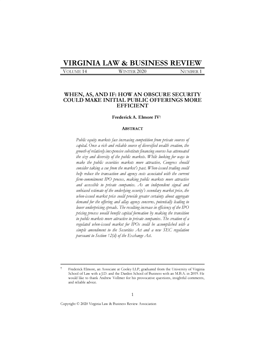 handle is hein.journals/valbr14 and id is 1 raw text is: 











VIRGINIA LAW & BUSINESS REVIEW
VOLUME 14                      WINTER 2020                       NUMBER 1


  WHEN, AS, AND IF: HOW AN OBSCURE SECURITY
  COULD MAKE INITIAL PUBLIC OFFERINGS MORE
                               EFFICIENT

                            Frederick   A. Elmore   IVt

                                  ABSTRACT

         Public equity markets face increasing competition from private sources of
         capital. Once a rich and reliable source of diversified wealth creation, the
         growth of relatively inexpensive substitute financing sources has attenuated
         the size and diversity of the public markets. While looking for ways to
         make  the public securities markets more attractive, Congress should
         consider taking a cue from the market's past. When-issued trading could
         help reduce the transaction and agency costs associated with the current
         firm-commitment IPO process, making public markets more attractive
         and accessible to private companies. As an independent signal and
         unbiased estimate of the underlying security's seconday market price, the
         when-issued market price could provide greater certainty about aggregate
         demand for the offering and allay agency concerns, potentially leading to
         lower underpricing spreads. The resulting increase in efficiency of the IPO
         pricing process would benefit capitalformation by making the transition
         to public markets more attractive to private companies. The creation of a
         regulated when-issued market for IPOs could be accomplished with a
         simple amendment to the Securities Act and a ner SEC regulation
         pursuant to Section 12(d) of the Exchange Act.






t   Frederick Elmore, an Associate at Cooley LLP, graduated from the University of Virginia
    School of Law with a J.D. and the Darden School of Business with an M.B.A. in 2019. He
    would like to thank Andrew Vollmer for his provocative questions, insightful comments,
    and reliable advice.

                                       1


Copyright © 2020 Virginia Law & Business Review Association


