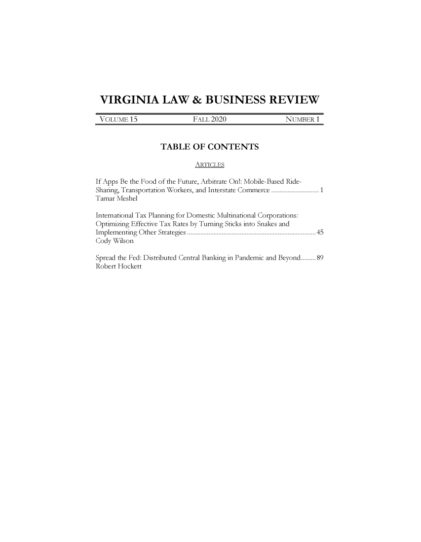 handle is hein.journals/valbr15 and id is 1 raw text is: VIRGINIA LAW & BUSINESS REVIEW
VOLUME 15                  FALL 2020                 NUMBER 1
TABLE OF CONTENTS
ARTICLES
If Apps Be the Food of the Future, Arbitrate On!: Mobile-Based Ride-
Sharing, Transportation Workers, and Interstate Commerce .............................1
Tamar Meshel
International Tax Planning for Domestic Multinational Corporations:
Optimizing Effective Tax Rates by Turning Sticks into Snakes and
Im plem enting  O ther  Strategies ........................................................................ 45
Cody Wilson
Spread the Fed: Distributed Central Banking in Pandemic and Beyond.........89
Robert Hockett


