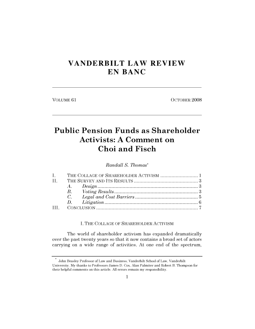 handle is hein.journals/valewenb61 and id is 1 raw text is: VANDERBILT LAW REVIEW
EN BANC
VOLUME 61                                         OCTOBER 2008
Public Pension Funds as Shareholder
Activists: A Comment on
Choi and Fisch
Randall S. Thomas*
I.    THE COLLAGE OF SHAREHOLDER ACTIVISM .         ................ 1
II.   THE SURVEY AND ITS RESULTS             .............3............3
A.    Design.................................... 3
B.    Voting Results..................    ............... 3
C.    Legal and Cost Barriers      ...........  ............ 5
D.    Litigation                    ................................. 6
III.  CONCLUSION                   ............................................7
1. THE COLLAGE OF SHAREHOLDER ACTIVISM
The world of shareholder activism has expanded dramatically
over the past twenty years so that it now contains a broad set of actors
carrying on a wide range of activities. At one end of the spectrum,
John Beasley Professor of Law and Business, Vanderbilt School of Law, Vanderbilt
University. My thanks to Professors James D. Cox, Alan Palmiter and Robert B. Thompson for
their helpful comments on this article. All errors remain my responsibility.
1


