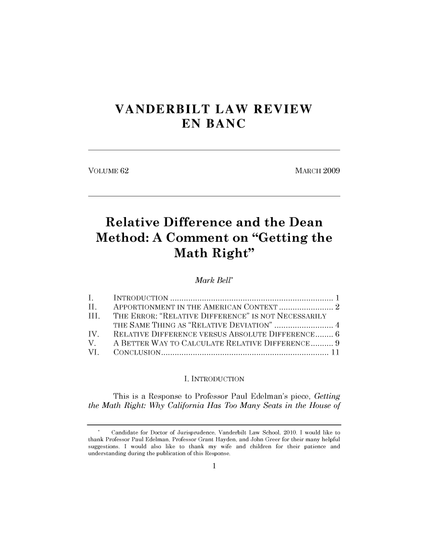handle is hein.journals/valewenb62 and id is 1 raw text is: VANDERBILT LAW REVIEW
EN BANC
VOLUME 62                                        MARCH 2009
Relative Difference and the Dean
Method: A Comment on Getting the
Math Right
Mark Bell*
I.    INTRODUCTION                  .......................................... 1
II.   APPORTIONMENT IN THE AMERICAN CONTEXT .................. 2
III.  THE ERROR: RELATIVE DIFFERENCE IS NOT NECESSARILY
THE SAME THING AS RELATIVE DEVIATION ..    .............. 4
IV.   RELATIVE DIFFERENCE VERSUS ABSOLUTE DIFFERENCE........ 6
V.    A BETTER WAY TO CALCULATE RELATIVE DIFFERENCE.......... 9
VI.   CONCLUSION...............1.............................1
I. INTRODUCTION
This is a Response to Professor Paul Edelman's piece, Getting
the Math Right: Why California Has Too Many Seats in the House of
Candidate for Doctor of Jurisprudence, Vanderbilt Law  School, 2010. I would like to
thank Professor Paul Edelman, Professor Grant Hayden, and John Greer for their many helpful
suggestions. I would also like to thank my wife and children for their patience and
understanding during the publication of this Response.
1



