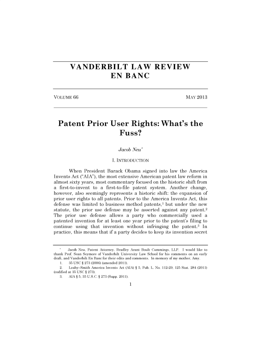 handle is hein.journals/valewenb66 and id is 1 raw text is: 











       VANDERBILT LAW REVIEW
                        EN BANC



VOLUME 66                                               MAY 2013




  Patent Prior User Rights: What's the

                            Fuss?


                            Jacob Neu*

                         I. INTRODUCTION

      When President Barack Obama signed into law the America
Invents Act (AIA), the most extensive American patent law reform in
almost sixty years, most commentary focused on the historic shift from
a first-to-invent to a first-to-file patent system. Another change,
however, also seemingly represents a historic shift: the expansion of
prior user rights to all patents. Prior to the America Invents Act, this
defense was limited to business method patents,1 but under the new
statute, the prior use defense may be asserted against any patent.2
The prior use defense allows a party who commercially used a
patented invention for at least one year prior to the patent's filing to
continue using that invention without infringing the patent.3 In
practice, this means that if a party decides to keep its invention secret


      Jacob Neu, Patent Attorney, Bradley Arant Boult Cummings, LLP. I would like to
thank Prof Sean Seymore of Vanderbilt University Law School for his comments on an early
draft, and Vanderbilt En Banc for their edits and comments. In memory of my mother, Amy.
   1. 35 USC § 273 (2006) (amended 2011).
   2. Leahy-Smith America Invents Act (AIA) § 5, Pub. L. No. 112-29, 125 Stat. 284 (2011)
(codified at 35 USC § 273).
   3. AIA § 5, 35 U.S.C. § 273 (Supp. 2011).


