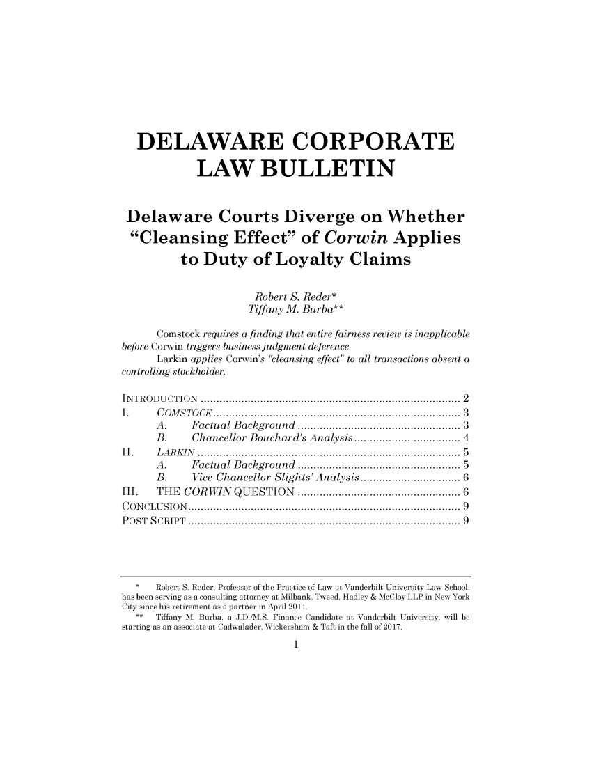 handle is hein.journals/valewenb70 and id is 1 raw text is: 











   DELAWARE CORPORATE

             LAW BULLETIN



 Delaware Courts Diverge on Whether

 Cleansing Effect of Corwin Applies

          to  Duty of Loyalty Claims


                       Robert S. Reder*
                       Tiffany M. Burba**

      Comstock requires a finding that entire fairness review is inapplicable
before Corwin triggers business judgment deference.
      Larkin applies Corwin's cleansing effect to all transactions absent a
controlling stockholder.

INTRODUCTION           ................................................ 2
I.    COMSTOCK....................................... 3
      A.    Factual Background       ............ ................ 3
      B.    Chancellor Bouchard's Analysis   .................. 4
II.   LARKIN                         ...................5..... ...............5
      A.    Factual Background ................. 5
      B.    Vice Chancellor Slights'Analysis ...... ........... 6
III.  THE  COR WIN  QUESTION          ..........   ............... 6
CONCLUSION................................................... 9
POST SCRIPT                    ..................................................9




  *   Robert S. Reder, Professor of the Practice of Law at Vanderbilt University Law School,
has been serving as a consulting attorney at Milbank, Tweed, Hadley & McCloy LLP in New York
City since his retirement as a partner in April 2011.
  **  Tiffany M. Burba, a J.D./M.S. Finance Candidate at Vanderbilt University, will be
starting as an associate at Cadwalader, Wickersham & Taft in the fall of 2017.
                              1


