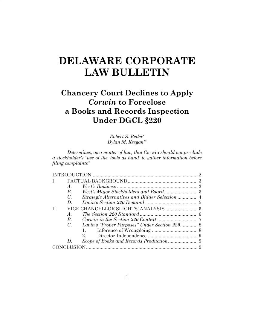 handle is hein.journals/valewenb72 and id is 1 raw text is: 











  DELAWARE CORPORATE

           LAW BULLETIN



   Chancery Court Declines to Apply

            Corwin to Foreclose

    a Books and Records Inspection

             Under DGCL §220


                   Robert S. Reder*
                   Dylan M. Keegan**

     Determines, as a matter of law, that Corwin should not preclude
a stockholder's use of the 'tools as hand' to gather information before
filing complaints

INTRODUCTION                   ...................................... 2
I    FACTUAL BACKGROUND        .......... ............... 3
     A.   West's Business          ...........3........... 3
     B.   West's Major Stockholders and Board... ........... 3
     C.   Strategic Alternatives and Bidder Selection ............... 4
     D.   Lavin's Section 220 Demand ................... 5
II.  VICE CHANCELLOR SLIGHTS' ANALYSIS .   ........... 5
     A.   The Section 220 Standard    ..................... 6
     B.   Corwin in the Section 220 Context  .. ............... 7
     C.   Lavin's Proper Purposes Under Section 220...... 8
          1.   Inference of Wrongdoing  ................. 8
          2.   Director Independence .................. 9
     D.   Scope of Books and Records Production ..... ...... 9
CONCLUSION                    .................9..... .................9


1


