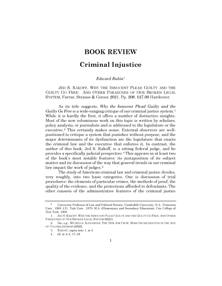 handle is hein.journals/valewenb75 and id is 1 raw text is: BOOK REVIEW
Criminal Injustice
Edward Rubin*
JED S. RAKOFF, WHY THE INNOCENT PLEAD GUILTY AND THE
GUILTY GO FREE: AND OTHER PARADOXES OF OUR BROKEN LEGAL
SYSTEM, Farrar, Strauss & Giroux 2021. Pp. 208. $27.00 Hardcover.
As its title suggests, Why the Innocent Plead Guilty and the
Guilty Go Free is a wide-ranging critique of our criminal justice system.1
While it is hardly the first, it offers a number of distinctive insights.
Most of the now voluminous work on this topic is written by scholars,
policy analysts, or journalists and is addressed to the legislature or the
executive.2 This certainly makes sense. External observers are well-
positioned to critique a system that punishes without purpose, and the
major determinants of its dysfunction are the legislature that enacts
the criminal law and the executive that enforces it. In contrast, the
author of this book, Jed S. Rakoff, is a sitting federal judge, and he
provides a specifically judicial perspective.3 This appears in at least two
of the book's most notable features: its juxtaposition of its subject
matter and its discussion of the way that general trends in our criminal
law impact the work of judges.4
The study of American criminal law and criminal justice divides,
very roughly, into two basic categories. One is discussion of trial
procedures: the elements of particular crimes, the methods of proof, the
quality of the evidence, and the protections afforded to defendants. The
other consists of the administrative features of the criminal justice
*   University Professor of Law and Political Science, Vanderbilt University. B.A., Princeton
Univ., 1969. J.D., Yale Univ., 1979. M.A. (Elementary and Secondary Education), City College of
New York, 1969.
1. JED S. RAKOFF, WHY THE INNOCENT PLEAD GUILTY AND THE GUILTY GO FREE: AND OTHER
PARADOXES OF OUR BROKEN LEGAL SYSTEM (2021).
2. See, e.g., MICHELLE ALEXANDER, THE NEW JIM CROW: MASS INCARCERATION IN THE AGE
OF COLORBLINDNESS (2020).
3. RAKOFF, supra note 1, at 4.
4.  Id. at 4-5, 17-18.
1


