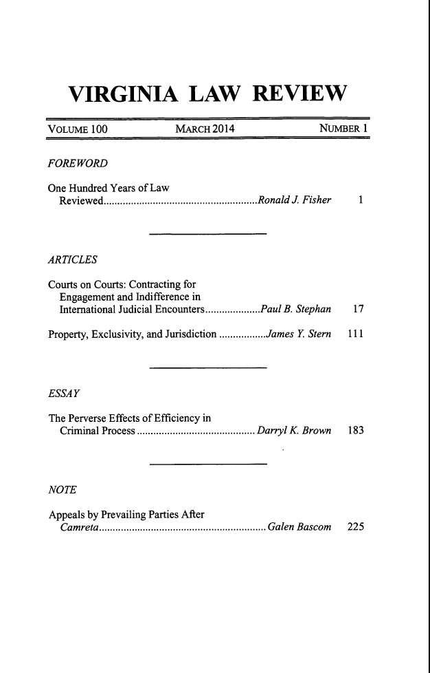 handle is hein.journals/valr100 and id is 1 raw text is: VIRGINIA LAW REVIEW
VOLUME 100       MARCH 2014         NUMBER 1

FOREWORD

One Hundred Years of Law
Reviewed........................................................Ronald J. Fisher

ARTICLES

Courts on Courts: Contracting for
Engagement and Indifference in
International Judicial Encounters....................Paul B. Stephan
Property, Exclusivity, and Jurisdiction .................James Y. Stern

17
111

1

ESSAY
The Perverse Effects of Efficiency in
Criminal Process ........................................... Darryl K. Brown 183
NOTE
Appeals by Prevailing Parties After
Camreta............................................................. Galen Bascom 225


