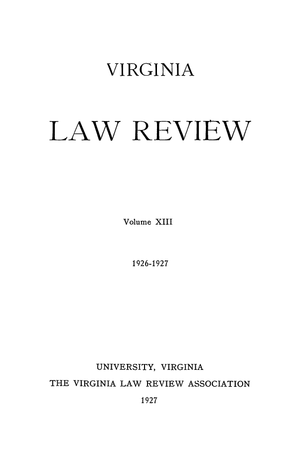 handle is hein.journals/valr13 and id is 1 raw text is: VIRGINIA
LAW REVIEW
Volume XIII
1926-1927
UNIVERSITY, VIRGINIA
THE VIRGINIA LAW REVIEW ASSOCIATION
1927


