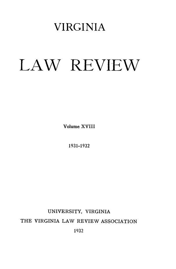 handle is hein.journals/valr18 and id is 1 raw text is: VIRGINIA
LAW REVIEW
Volume XVIII
1931-1932
UNIVERSITY, VIRGINIA
THE VIRGINIA LAW REVIEW ASSOCIATION
1932


