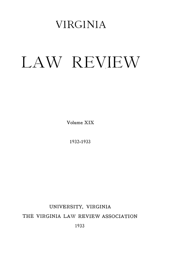 handle is hein.journals/valr19 and id is 1 raw text is: VIRGINIA
LAW REVIEW
Volume XIX
1932-1933
UNIVERSITY, VIRGINIA
THE VIRGINIA LAW REVIEW ASSOCIATION

1933


