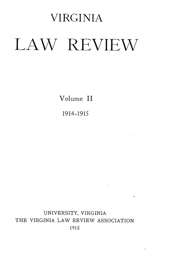 handle is hein.journals/valr2 and id is 1 raw text is: VIRGINIA
LAW REVIEW
Volume II
1914-1915
UNIVERSITY, VIRGINIA
THE VIRGINIA LAW REVIEW ASSOCIATION
1915


