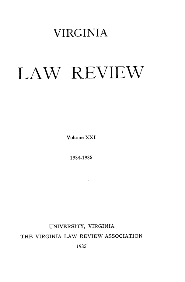 handle is hein.journals/valr21 and id is 1 raw text is: VIRGINIA
LAW REVIEW
Volume XXI
1934-1935
UNIVERSITY, VIRGINIA
THE VIRGINIA LAW REVIEW ASSOCIATION
1935



