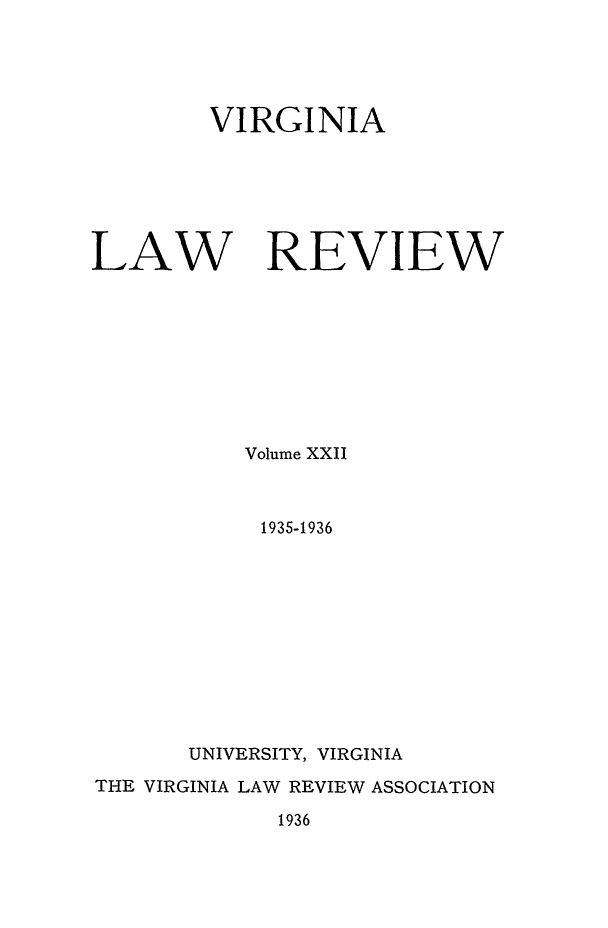 handle is hein.journals/valr22 and id is 1 raw text is: VIRGINIA
LAW REVIEW
Volume XXII
1935-1936
UNIVERSITY, VIRGINIA
THE VIRGINIA LAW REVIEW ASSOCIATION

1936


