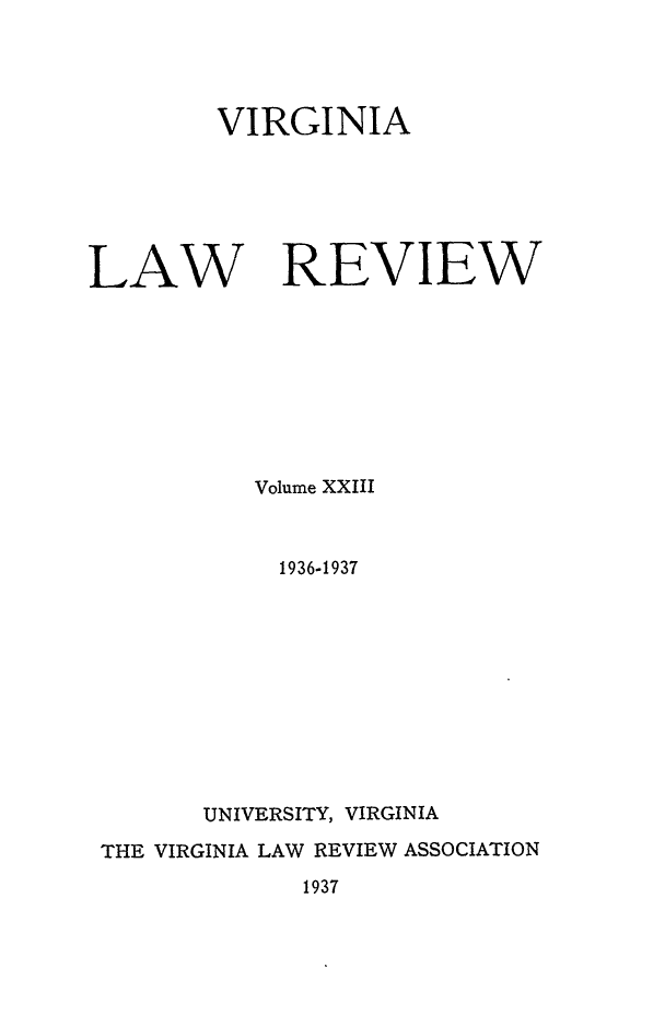 handle is hein.journals/valr23 and id is 1 raw text is: VIRGINIA
LAW REVIEW
Volume XXIII
1936-1937
UNIVERSITY, VIRGINIA
THE VIRGINIA LAW REVIEW ASSOCIATION
1937


