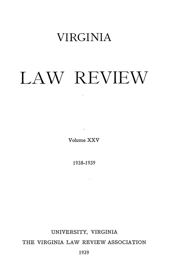 handle is hein.journals/valr25 and id is 1 raw text is: VIRGINIA
LAW REVIEW
Volume XXV
1938-1939
UNIVERSITY, VIRGINIA
THE VIRGINIA LAW REVIEW ASSOCIATION
1939


