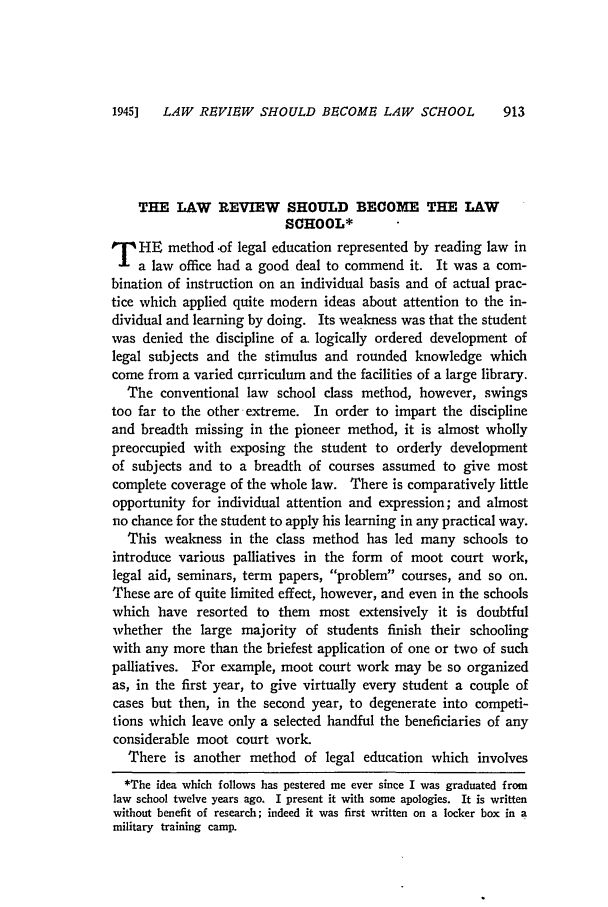 handle is hein.journals/valr31 and id is 943 raw text is: 1945]  LAW REVIEW SHOULD BECOME LAW SCHOOL

THE LAW REVIEW SHOULD BECOME THE LAW
SCHOOL*
T HE method .of legal education represented by reading law in
a law office had a good deal to commend it. It was a com-
bination of instruction on an individual basis and of actual prac-
tice which applied quite modern ideas about attention to the in-
dividual and learning by doing. Its weakness was that the student
was denied the discipline of a. logically ordered development of
legal subjects and the stimulus and rounded knowledge which
come from a varied curriculum and the facilities of a large library.
The conventional law school class method, however, swings
too far to the other extreme. In order to impart the discipline
and breadth missing in the pioneer method, it is almost wholly
preoccupied with exposing the student to orderly development
of subjects and to a breadth of courses assumed to give most
complete coverage of the whole law. There is comparatively little
opportunity for individual attention and expression; and almost
no chance for the student to apply his learning in any practical way.
This weakness in the class method has led many schools to
introduce various palliatives in the form of moot court work,
legal aid, seminars, term papers, problem courses, and so on.
These are of quite limited effect, however, and even in the schools
which have resorted to them most extensively it is doubtful
whether the large majority of students finish their schooling
with any more than the briefest application of one or two of such
palliatives. For example, moot court work may be so organized
as, in the first year, to give virtually every student a couple of
cases but then, in the second year, to degenerate into competi-
tions which leave only a selected handful the beneficiaries of any
considerable moot court work.
There is another method of legal education which involves
*The idea which follows has pestered me ever since I was graduated from
law school twelve years ago. I present it with some apologies. It is written
without benefit of research; indeed it was first written on a locker box in a
military training camp.


