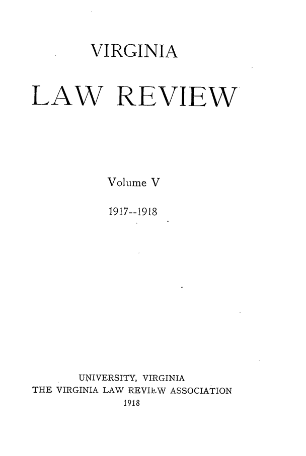 handle is hein.journals/valr5 and id is 1 raw text is: VIRGINIA
LAW REVIEW
Volume V
1917--1918
UNIVERSITY, VIRGINIA
THE VIRGINIA LAW REVIEW ASSOCIATION
1918


