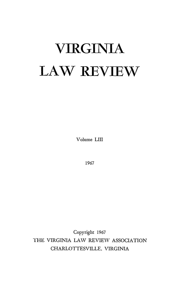 handle is hein.journals/valr53 and id is 1 raw text is: VIRGINIA
LAW REVIEW
Volume LIII
1967
Copyright 1967
THE VIRGINIA LAW REVIEW ASSOCIATION
CHARLOTTESVILLE. VIRGINIA


